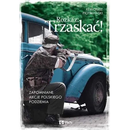Rozkaz: Trzaskać! Zapomniane Akcje Polskiego Podziemia Remigiusz Piotrowski