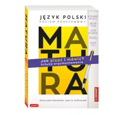 Matura. Język polski poziom podstawowy. JAK PISAĆ I MÓWIĆ Sztuka argumentowania. Katarzyna Kanowska,Joanna Sadłowska