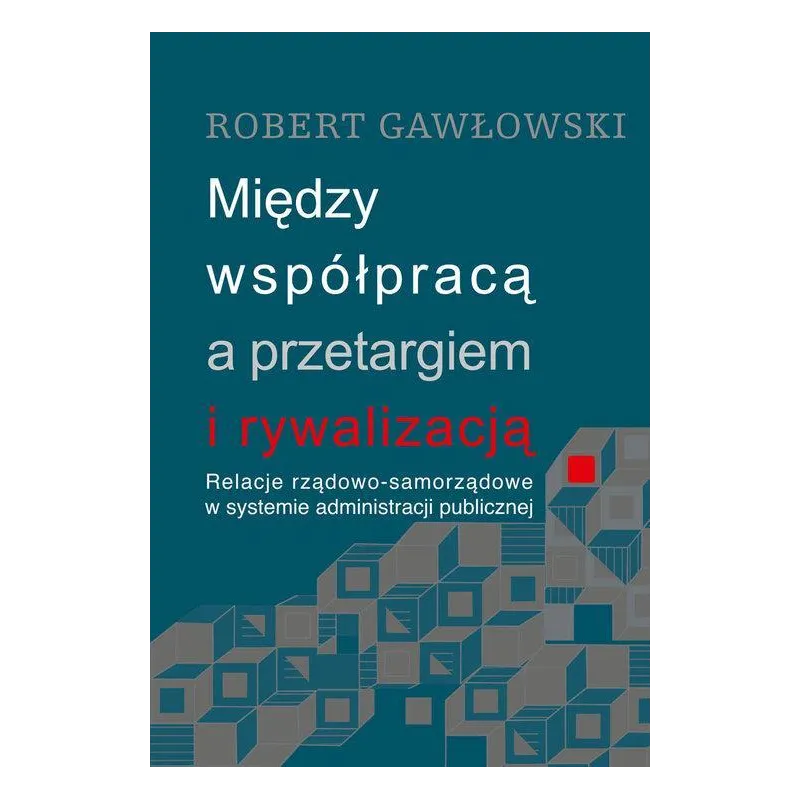 MIĘDZY WSPÓŁPRACĄ A PRZETARGIEM I RYWALIZACJĄ RELACJE RZĄDOWO-SAMORZĄDOWE W SYSTEMIE ADMINISTRACJI PUBLICZNEJ Robert G...