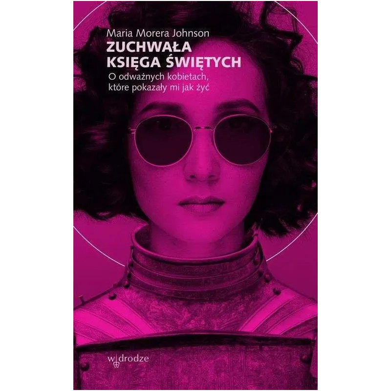 ZUCHWAŁA KSIĘGA ŚWIĘTYCH. O ODWAŻNYCH KOBIETACH, KTÓRE POKAZAŁY MI JAK ŻYĆ Maria Morera Johnson - W Drodze