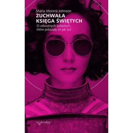 ZUCHWAŁA KSIĘGA ŚWIĘTYCH. O ODWAŻNYCH KOBIETACH, KTÓRE POKAZAŁY MI JAK ŻYĆ Maria Morera Johnson - W Drodze