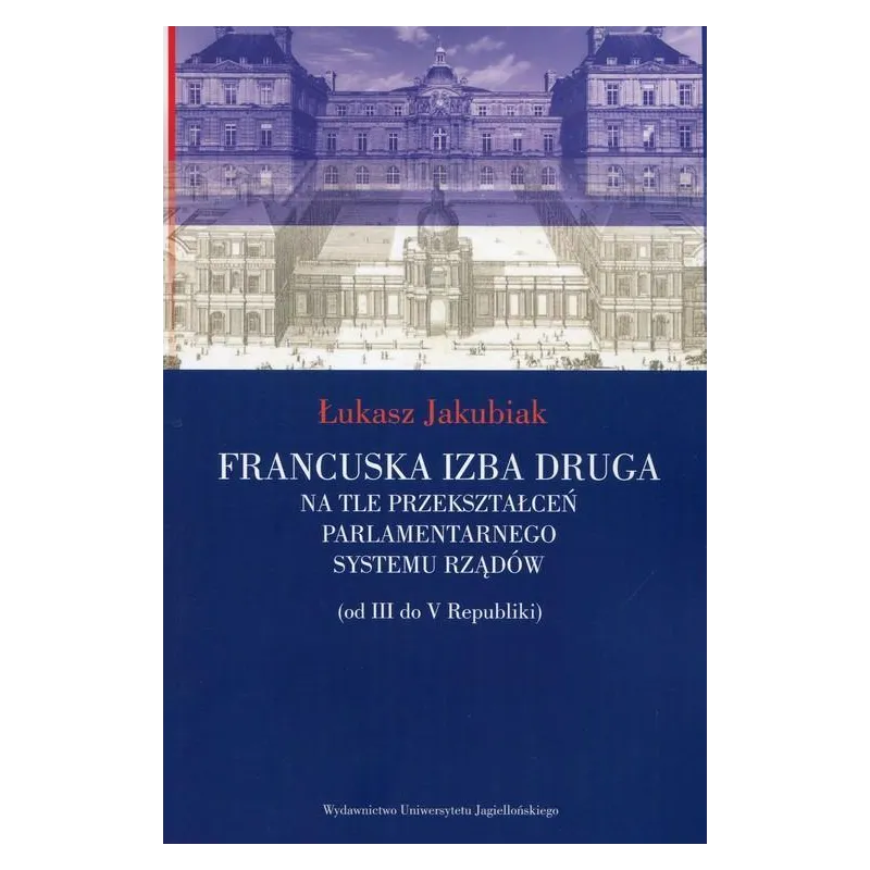FRANCUSKA IZBA DRUGA NA TLE PRZEKSZTAŁCEŃ PARLAMENTARNEGO SYSTEMU RZĄDÓW (OD III DO V REPUBLIKI) Łukasz Jakubiak - Wydaw...