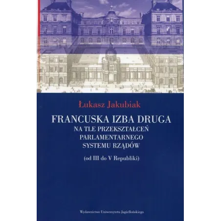 FRANCUSKA IZBA DRUGA NA TLE PRZEKSZTAŁCEŃ PARLAMENTARNEGO SYSTEMU RZĄDÓW (OD III DO V REPUBLIKI) Łukasz Jakubiak - Wydaw...