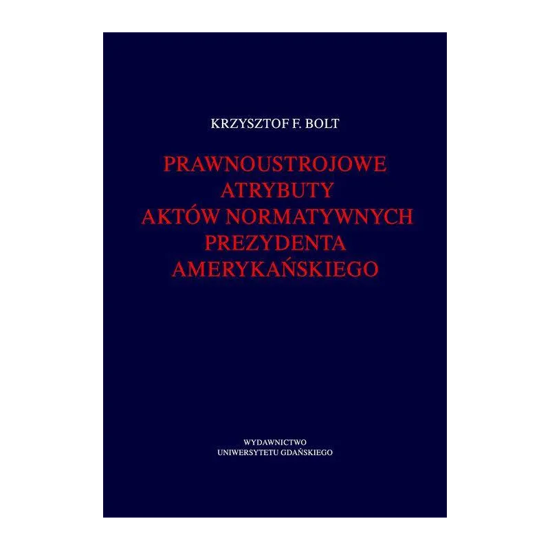 PRAWNOUSTROJOWE ATRYBUTY AKTÓW NORMATYWNYCH PREZYDENTA AMERYKAŃSKIEGO Krzysztof Bolt - Wydawnictwo Uniwersytetu Gdańskiego