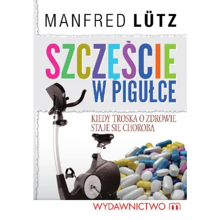 SZCZĘŚCIE W PIGUŁCE- KIEDY TROSKA O ZDROWIE STAJE SIĘ CHOROBĄ  Manfred Lutz
