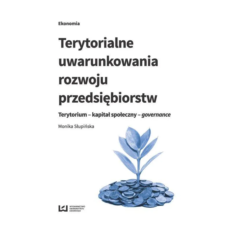 TERYTORIALNE UWARUNKOWANIA ROZWOJU PRZEDSIĘBIORSTW TERYTORIUM - KAPITAŁ SPOŁECZNY - GOVERNANCE Monika Słupińska - Wydawn...