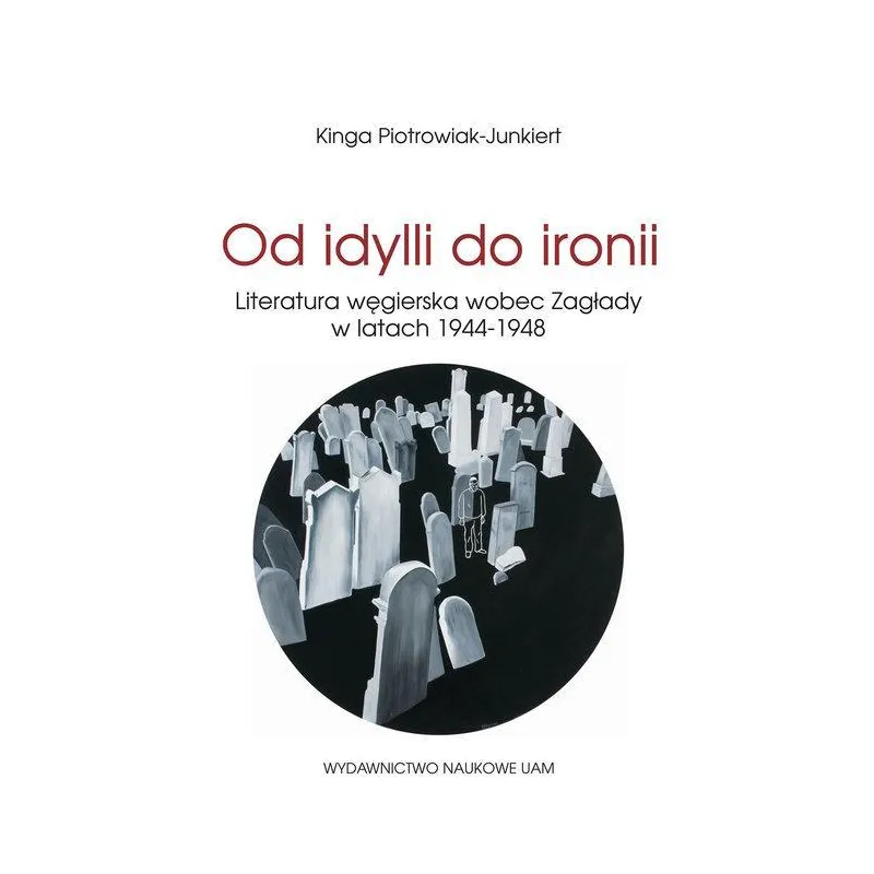 OD IDYLLI DO IRONII LITERATURA WĘGIERSKA WOBEC ZAGŁADY W LATACH 1944-1948 Kinga Piotrowiak-Junkiert - Wydawnictwo Naukowe UAM