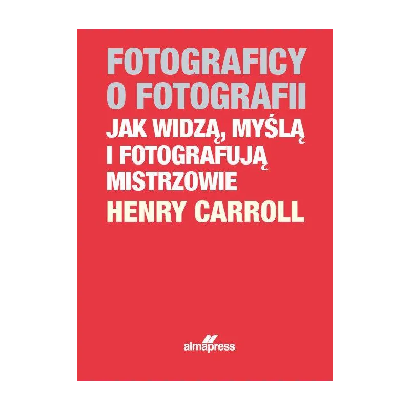 FOTOGRAFICY O FOTOGRAFII JAK WIDZĄ, MYŚLĄ I FOTOGRAFUJĄ MISTRZOWIE Henry Caroll - Alma Press