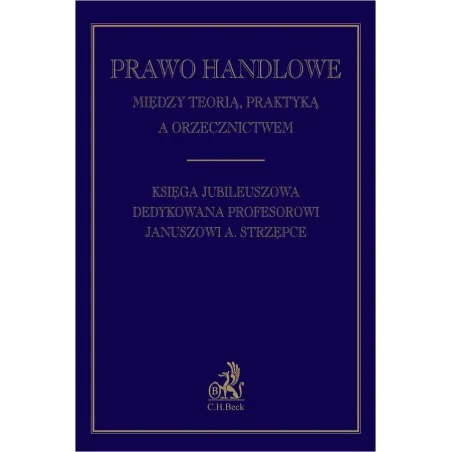 PRAWO HANDLOWE MIĘDZY TEORIĄ PRAKTYKĄ A ORZECZNICTWEM. KSIĘGA JUBILEUSZOWA DEDYKOWANA PROFESOROWI JANUSZOWI A. STRZĘPCE ...