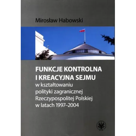 FUNKCJE KONTROLNA I KREACYJNA SEJMU W KSZTAŁTOWANIU POLITYKI ZAGRANICZNEJ RZECZYPOSPOLITEJ POLSKIEJ W LATACH 1997-2004 - Wyd...