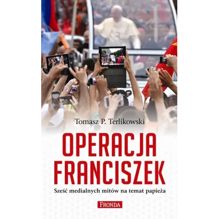 Operacja Franciszek Sześć Medialnych Mitów Na Temat Papieża Tomasz P. Terlikowski Operacja Franciszek Sześć Medialnych Mitów Na Temat Papieża Tomasz P. Terlikowski