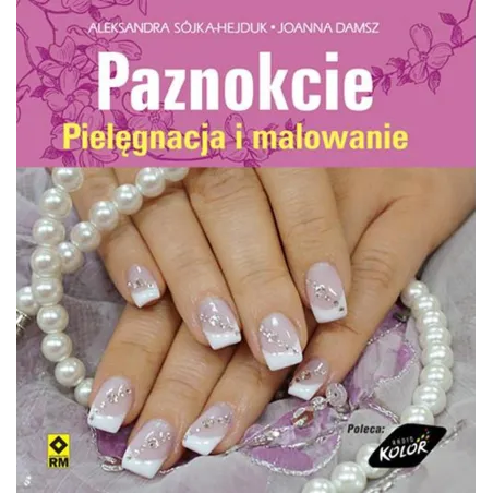 PAZNOKCIE. PIELĘGNACJA I MALOWANIE Aleksandra Sójka-Hejduk, Joanna Damsz