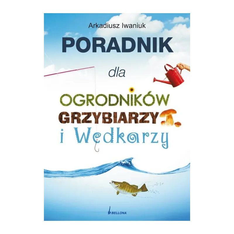 PORADNIK DLA OGRODNIKÓW GRZYBIARZY I WĘDKARZY Arkadiusz Iwaniuk - Bellona