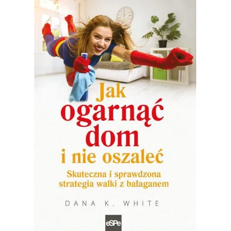 Jak Ogarnąć Dom I Nie Oszaleć. Skuteczna I Sprawdona Strategia Walki Z Bałaganem