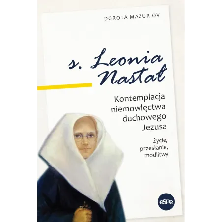 Siostra Leonia Nastał. Kontemplacja Niemowlęctwa Duchowego Jezusa. Życie, Przesłanie, Modlitwy Siostra Leonia Nastał. Kontemplacja Niemowlęctwa Duchowego Jezusa. Życie, Przesłanie, Modlitwy