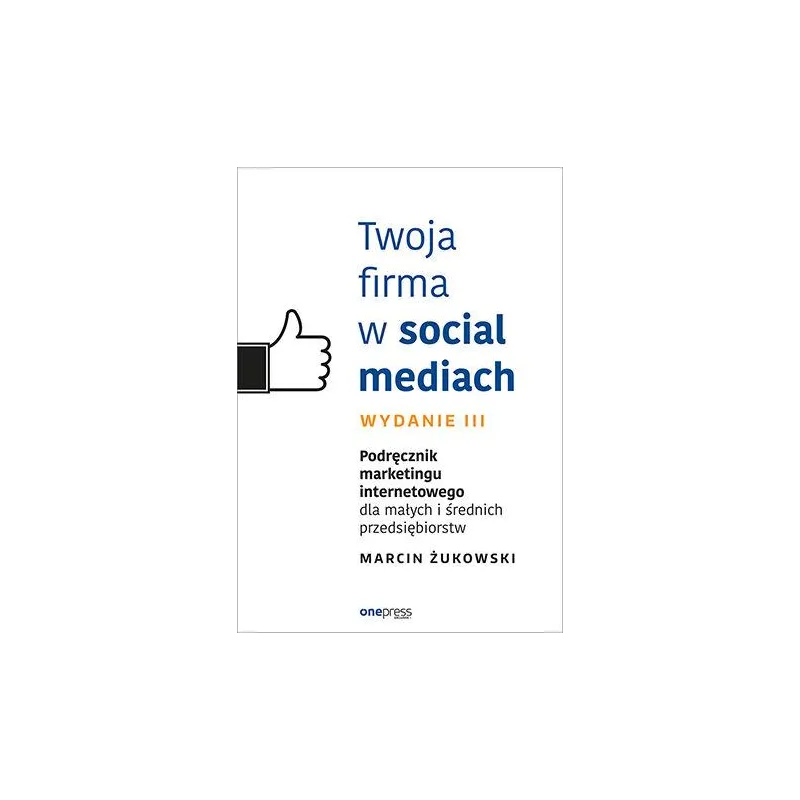 TWOJA FIRMA W SOCIAL MEDIACH. PODRĘCZNIK MARKETINGU INTERNETOWEGO DLA MAŁYCH I ŚREDNICH PRZEDSIĘBIORSTW