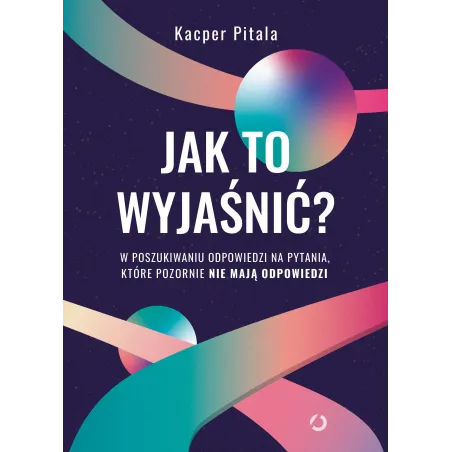 Jak to wyjaśnić W poszukiwaniu odpowiedzi na pytania które pozornie nie mają odpowiedzi wyd. 2022 Kacper Pitala