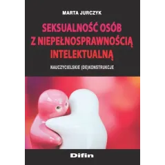 SEKSUALNOŚĆ OSÓB Z NIEPEŁNOSPRAWNOŚCIĄ INTELEKTUALNĄ NAUCZYCIELSKIE (DE)KONSTRUKCJE Marta Jurczyk - Difin