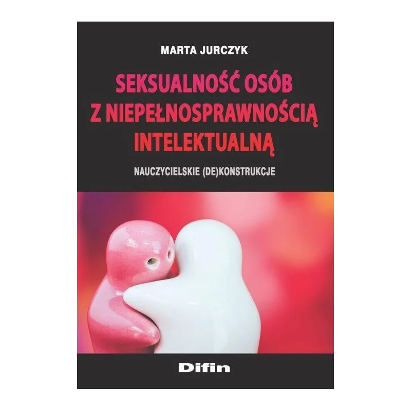SEKSUALNOŚĆ OSÓB Z NIEPEŁNOSPRAWNOŚCIĄ INTELEKTUALNĄ NAUCZYCIELSKIE (DE)KONSTRUKCJE Marta Jurczyk - Difin