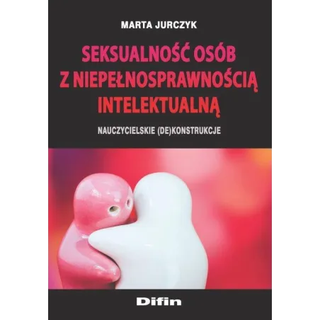 SEKSUALNOŚĆ OSÓB Z NIEPEŁNOSPRAWNOŚCIĄ INTELEKTUALNĄ NAUCZYCIELSKIE (DE)KONSTRUKCJE Marta Jurczyk - Difin