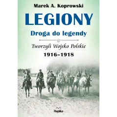 Legiony droga do legendy tworzyli wojsko polskie 19161918 Marek A. Koprowski