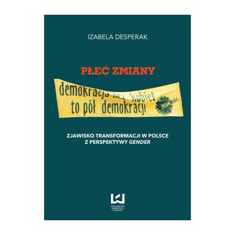 PŁEĆ ZMIANY - DEMOKRACJA BEZ KOBIET TO PÓŁ DEMOKRACJI Izabela Desperak - Wydawnictwo Uniwersytetu Łódzkiego