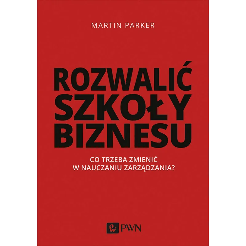 ROZWALIĆ SZKOŁY BIZNESU. CO TRZEBA ZMIENIĆ W NAUCZANIU ZARZĄDZANIA Martin Parker - PWN
