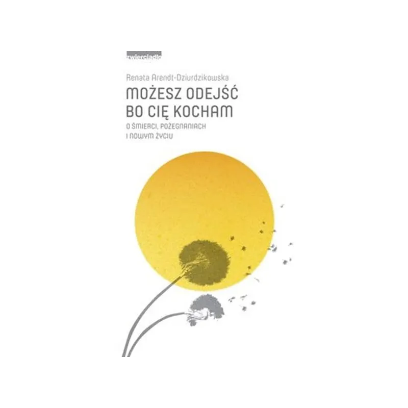 Możesz odejść bo cię kocham. O śmierci pożegnaniach i nowym życiu Renata Arendt-Dziurdzikowska
