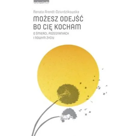 Możesz odejść bo cię kocham. O śmierci pożegnaniach i nowym życiu Renata Arendt-Dziurdzikowska
