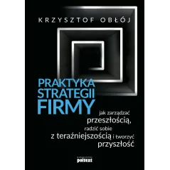 Praktyka strategii firmy Jak zarządzać przeszłością radzić sobie z teraźniejszością i tworzyć przyszłość Obłój Krzysztof