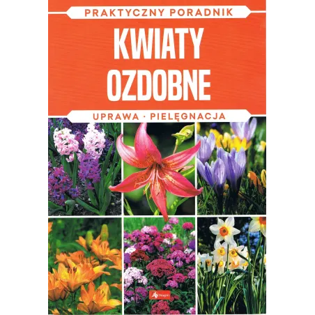 KWIATY OZDOBNE. UPRAWA, PIELĘGNACJA. PRAKTYCZNY PORADNIK